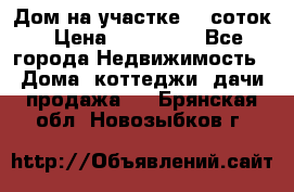 Дом на участке 30 соток › Цена ­ 550 000 - Все города Недвижимость » Дома, коттеджи, дачи продажа   . Брянская обл.,Новозыбков г.